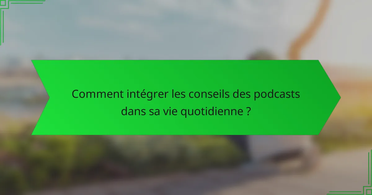 Comment intégrer les conseils des podcasts dans sa vie quotidienne ?